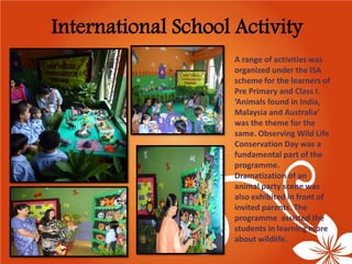International School Activity 
A range of activities was organized under the ISA scheme for the learners of Pre Primary and Class I. ‘Animals found in India, Malaysia and Australia’ was the theme for the same. Observing Wild Life Conservation Day was a fundamental part of the programme. Dramatization of an animal party scene was also exhibited in front of invited parents. The programmeassisted the students in learning more about wildlife.  