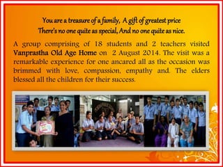 You are a treasure of a family, A gift of greatest priceThere’s no one quite as special, And no one quite as nice. Agroupcomprisingof18studentsand2teachersvisitedVanprasthaOldAgeHomeon2August2014.Thevisitwasaremarkableexperienceforoneancaredallastheoccasionwasbrimmedwithlove,compassion,empathyand.Theeldersblessedallthechildrenfortheirsuccess.  