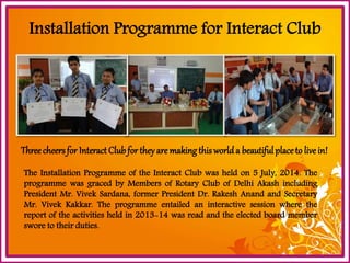 Installation Programme for Interact ClubThree cheers for Interact Club for they are making this world a beautiful place to live in! 
TheInstallationProgrammeoftheInteractClubwasheldon5July,2014.TheprogrammewasgracedbyMembersofRotaryClubofDelhiAkashincludingPresidentMr.VivekSardana,formerPresidentDr.RakeshAnandandSecretaryMr.VivekKakkar.Theprogrammeentailedaninteractivesessionwherethereportoftheactivitiesheldin2013-14wasreadandtheelectedboardmembersworetotheirduties.  