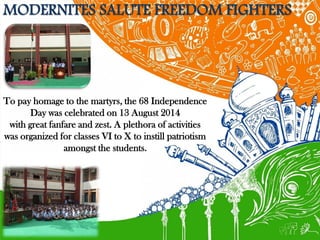 MODERNITES SALUTE FREEDOM FIGHTERS 
To pay homage to the martyrs, the 68 Independence Day was celebrated on 13 August 2014 
with great fanfare and zest. A plethora of activities was organized for classes VI to X to instill patriotism amongst the students.  
