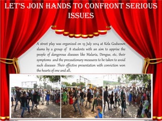 LET’S JOIN HANDS TO CONFRONT SERIOUS ISSUES 
Astreetplaywasorganizedon19July2014atKelaGodwownslumsbyagroupof8studentswithanaimtoapprisethepeopleofdangerousdiseaseslikeMalaria,Dengue,etc,theirsymptomsandtheprecautionarymeasurestobetakentoavoidsuchdiseases.Theireffectivepresentationwithconvictionwontheheartsofoneandall.  