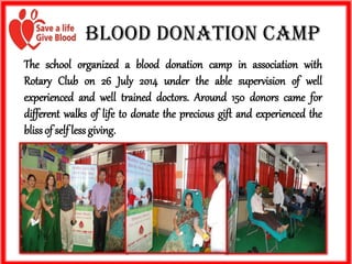 Blood Donation Camp 
TheschoolorganizedablooddonationcampinassociationwithRotaryClubon26July2014undertheablesupervisionofwellexperiencedandwelltraineddoctors.Around150donorscamefordifferentwalksoflifetodonatethepreciousgiftandexperiencedtheblissofselflessgiving.  