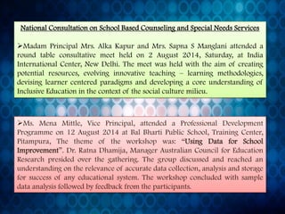 Ms.MenaMittle,VicePrincipal,attendedaProfessionalDevelopmentProgrammeon12August2014atBalBhartiPublicSchool,TrainingCenter, Pitampura,Thethemeoftheworkshopwas:“UsingDataforSchoolImprovement”.Dr.RatnaDhamija,ManagerAustralianCouncilforEducationResearchpresidedoverthegathering.Thegroupdiscussedandreachedanunderstandingontherelevanceofaccuratedatacollection,analysisandstorageforsuccessofanyeducationalsystem.Theworkshopconcludedwithsampledataanalysisfollowedbyfeedbackfromtheparticipants. National Consultation on School Based Counseling and Special Needs Services 
MadamPrincipalMrs.AlkaKapurandMrs.SapnaSManglaniattendedaroundtableconsultativemeetheldon2August2014,Saturday,atIndiaInternationalCenter,NewDelhi.Themeetwasheldwiththeaimofcreatingpotentialresources,evolvinginnovativeteaching–learningmethodologies, devisinglearnercenteredparadigmsanddevelopingacoreunderstandingofInclusiveEducationinthecontextofthesocialculturemilieu.  