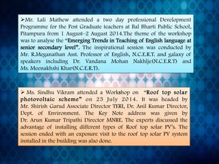 Mr.LaliMathewattendedatwodayprofessionalDevelopmentProgrammeforthePostGraduateteachersatBalBhartiPublicSchool, Pitampurafrom1August–2August2014.Thethemeoftheworkshopwastoanalysethe“EmergingTrendsinTeachingofEnglishlanguageatseniorsecondarylevel”.TheinspirationalsessionwasconductedbyMr.R.MeganathanAsst.ProfessorofEnglish,N.C.E.R.T.andgalaxyofspeakersincludingDr.VandanaMohanNakhlje(N.C.E.R.T)andMs.MeenakhshiKhar(N.C.E.R.T). 
Ms.SindhuVikramattendedaWorkshopon“Rooftopsolarphotovoltaicscheme”on25July2014.ItwasheadedbyMr.ShirishGarudAssociateDirectorTERI,Dr.AnilKumarDirector, Dept.ofEnvironment.TheKeyNoteaddresswasgivenbyDr.ArunKumarTripathiDirectorMNRE.TheexpertsdiscussedtheadvantageofinstallingdifferenttypesofRooftopsolarPV’s.ThesessionendedwithanexposurevisittotherooftopsolarPVsysteminstalledinthebuildingwasalsodone.  