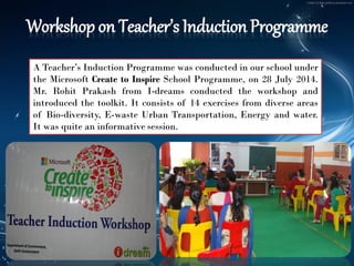 Workshop on Teacher’s Induction Programme 
ATeacher’sInductionProgrammewasconductedinourschoolundertheMicrosoftCreatetoInspireSchoolProgramme,on28July2014. Mr.RohitPrakashfromI-dreamsconductedtheworkshopandintroducedthetoolkit.Itconsistsof14exercisesfromdiverseareasofBio-diversity,E-wasteUrbanTransportation,Energyandwater. Itwasquiteaninformativesession.  