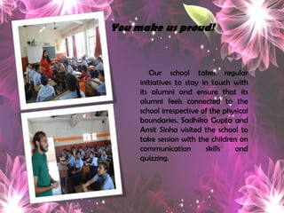 Ourschooltakesregularinitiativestostayintouchwithitsalumniandensurethatitsalumnifeelsconnectedtotheschoolirrespectiveofthephysicalboundaries.SadhikaGuptaandAmitSinhavisitedtheschooltotakesessionwiththechildrenoncommunicationskillsandquizzing. 
You make us proud!  