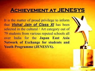 Achievement at JENESYS 
ItisthematterofproudprivilegetoinformthatVishalJainofClassXIhasbeenselectedinthecultural/Artcategoryoutof79studentsfromvariousreputedschoolsalloverIndiafortheJapanEastAsiaNetworkofExchangeforstudentsandYouthProgramme(JENESYS).  