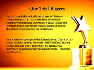 •In 3rd Open Delhi NCR all Martial arts Self Defencechampionship 2014-15. Our students have shown exemplary performance and bagged 9 gold,11 silver and 5 bronze medals. Our school was also adjudged as most disciplined school amongst the participants. 
•It is a matter of great pride that Karan KeswaniClass Xof our school has been selected for centre level of National Student Science Seminar, 2014. The topic of the seminar was - Innovation in Agriculture for sustainable future -Prospects and Concerns. 
Our Trial Blazers  