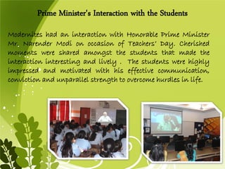 ModerniteshadaninteractionwithHonorablePrimeMinisterMr.NarenderModionoccasionofTeachers’Day.Cherishedmomentsweresharedamongstthestudentsthatmadetheinteractioninterestingandlively.Thestudentswerehighlyimpressedandmotivatedwithhiseffectivecommunication, convictionandunparallelstrengthtoovercomehurdlesinlife. 
Prime Minister's Interaction with the Students  