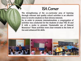 Thestrengtheningoftheco-curricularareaoflearningthroughrelevantandqualityschoolactivitiesisaneffectiveforcetoinvolvestudentsintheirdiverseinterests. So,inordertopromoteinternationalism,acongregationofactivitieswasconductedforthestudentsofclassVIII,IXandXwithamottotopromote“SustainableuseofNaturalResources.”Theseactivitieswereclearrewardsintheformoffunandenhancedlifeskills. 
ISA Corner  