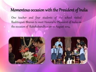 Momentous occasion with the President of India 
OneteacherandfourstudentsoftheschoolvisitedRashtrapatiBhavantomeetHonorablePresidentofIndiaontheoccasionofRakshabandhanon10August2014.  