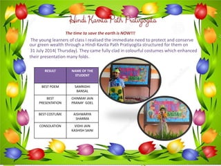 Hindi KavitaPath Pratiyogita 
The time to save the earth is NOW!!! 
The young learners of class I realised the immediate need to protect and conserve our green wealth through a Hindi KavitaPath Pratiyogitastructured for them on 
31 July 2014( Thursday). They came fully clad in colourful costumes which enhanced their presentation many folds. 
RESULT 
NAME OF THE STUDENT 
BEST POEM 
SAMRIDHI BANSAL 
BEST PRESENTATION 
CHINMAY JAIN 
PRANAY GOEL 
BEST COSTUME 
AISHWARYA SHARMA 
CONSOLATION 
VIDHI JAIN 
KASHISH SAINI  