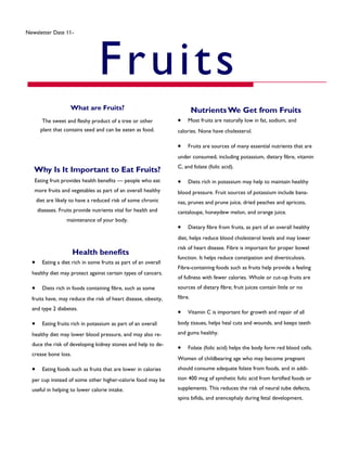 Why Is It Important to Eat Fruits?
Eating fruit provides health benefits — people who eat
more fruits and vegetables as part of an overall healthy
diet are likely to have a reduced risk of some chronic
diseases. Fruits provide nutrients vital for health and
maintenance of your body.
Newsletter Date 11-3-15
Fruits
What are Fruits?
The sweet and fleshy product of a tree or other
plant that contains seed and can be eaten as food.
NutrientsWe Get from Fruits
 Most fruits are naturally low in fat, sodium, and
calories. None have cholesterol.
 Fruits are sources of many essential nutrients that are
under consumed, including potassium, dietary fibre, vitamin
C, and folate (folic acid).
 Diets rich in potassium may help to maintain healthy
blood pressure. Fruit sources of potassium include bana-
nas, prunes and prune juice, dried peaches and apricots,
cantaloupe, honeydew melon, and orange juice.
 Dietary fibre from fruits, as part of an overall healthy
diet, helps reduce blood cholesterol levels and may lower
risk of heart disease. Fibre is important for proper bowel
function. It helps reduce constipation and diverticulosis.
Fibre-containing foods such as fruits help provide a feeling
of fullness with fewer calories. Whole or cut-up fruits are
sources of dietary fibre; fruit juices contain little or no
fibre.
 Vitamin C is important for growth and repair of all
body tissues, helps heal cuts and wounds, and keeps teeth
and gums healthy.
 Folate (folic acid) helps the body form red blood cells.
Women of childbearing age who may become pregnant
should consume adequate folate from foods, and in addi-
tion 400 mcg of synthetic folic acid from fortified foods or
supplements. This reduces the risk of neural tube defects,
spina bifida, and anencephaly during fetal development.
Health benefits
 Eating a diet rich in some fruits as part of an overall
healthy diet may protect against certain types of cancers.
 Diets rich in foods containing fibre, such as some
fruits have, may reduce the risk of heart disease, obesity,
and type 2 diabetes.
 Eating fruits rich in potassium as part of an overall
healthy diet may lower blood pressure, and may also re-
duce the risk of developing kidney stones and help to de-
crease bone loss.
 Eating foods such as fruits that are lower in calories
per cup instead of some other higher-calorie food may be
useful in helping to lower calorie intake.
 