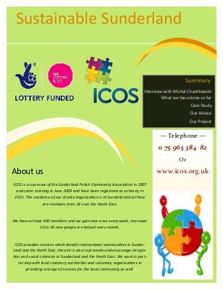 About us
ICOS is a successor of the Sunderland Polish Community Association in 2007
and came to being in June 2009 and have been registered as a charity in
2011. The residence of our charity organisation is at Sunderland but there
are members from all over the North East.
We have at least 430 members and we gain new ones every week, moreover
10 to 20 new people are helped every month.
ICOS provides services which benefit international communities in Sunder-
land and the North East, the aim is also to promote and encourage integra-
tion and social cohesion in Sunderland and the North East. We work in part-
nership with local statutory authorities and voluntary organisations in
providing a range of services for the local community as well.
Summary
Interview with Michal Chantkowski
What we have done so far
Case Study
Our Advice
Our Project
— Telephone —
0 75 965 384 82
Or
www.icos.org.uk
Sustainable Sunderland
 
