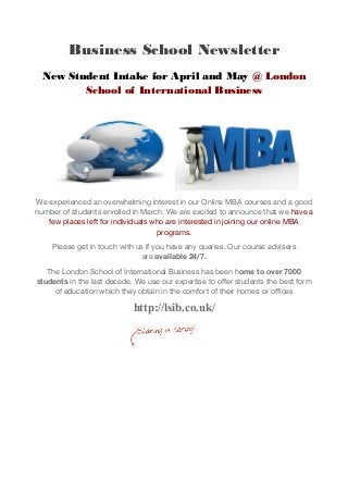 Business School Newsletter
New Student Intake for April and May @ London
School of International Business
We experienced an overwhelming interest in our Online MBA courses and a good
number of students enrolled in March. We are excited to announce that we have a
few places left for individuals who are interested in joining our online MBA
programs.
Please get in touch with us if you have any queries. Our course advisers
are available 24/7.
The London School of International Business has been home to over 7000
students in the last decade. We use our expertise to offer students the best form
of education which they obtain in the comfort of their homes or offices
http://lsib.co.uk/
 