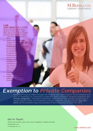 Exemption to Private Companies
Ministry of Corporate Affairs through vide its Notification dated June 5th, 2015 exempted such
class of Companies viz. Government Companies, Nidhi Companies, Section 8 Companies and
Private Companies. The Stated notifications shall effective from the date of publication in
official Gazette of India. The Exemption to Private Companies was gazetted on June 05th,
2015 and the Gazetted Copy was uploaded on MCA web portal on June 19th, 2015.
Get in Touch:
201/B, Helix Complex, Opp. Hotel Surya, Sayajigunj, Vadodara-05 (Guj.).
info@mbuha.com
+91 88 666 22 111
S. 2(68):
“private company” means a company
having a minimum paid-up share
capital of one lakh rupees or such
higher paid-up share capital as may be
prescribed, and which by its articles,—
1. restricts the right to transfer its
shares;
2. except in case of One Person
Company, limits the number of its
members to two hundred:
Provided that where two or more
persons hold one or more shares
in a company jointly, they shall,
for the purposes of this clause, be
treated as a single member:
Provided further that, persons
who are in the employment of the
company; and persons who,
having been formerly in the
employment of the company,
were members of the company
while in that employment and
have continued to be members
after the employment ceased,
shall not be included in the
number of members; and;
3. prohibits any invitation to the
public to subscribe for any
securities of the company;
www.mbuha.com
 