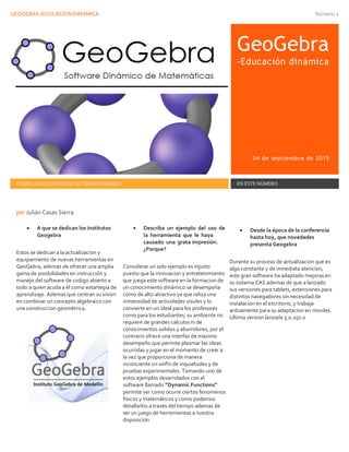 GEOGEBRA-EDUCACIÓN DINÁMICA Número 1
GeoGebra
-Educación dinámica
04 de septiembre de 2015
COMO LA EDUCACIÓN SE VE TRANSFORMADA EN ESTE NÚMERO
 A que se dedican los institutos
Geogebra
Estos se dedican a la actualizacion y
equipamiento de nuevas herramientas en
GeoGebra, ademas de ofrecer una amplia
gama de posibilidades en instrucción y
manejo del software de codigo abierto a
todo a quien acuda a él como estartegia de
aprendizaje. Ademas que centran su vision
en combinar un concepto algebraico con
una construccion geométrica.
 Describa un ejemplo del uso de
la herramienta que le haya
causado una grata impresión.
¿Porque?
Considerar un solo ejemplo es injusto
puesto que la innovacion y entretenimiento
que juega este software en la formacion de
un conocimiento dinámico se desempeña
como de alto atractivo ya que reliza una
inmensidad de actividades visules y lo
convierte en un ideal para los profesores
como para los estudiantes, su ambiente no
requiere de grandes calculos ni de
conocimientos solidos y aburridores, por el
contrario ofrece una interfaz de maximo
desempeño que permite plasmar las ideas
ocurridas y jugar en el momento de crear a
la vez que proporciona de manera
inconciente un sinfín de inquietudes y de
pruebas experimentales. Tomando uno de
estos ejemplos desarrolados con el
software llamado “Dynamic Functions”
permite ver como ocurre ciertos fenomenos
fisicos y matemáticos y como podemos
detallarlos a través del tiempo ademas de
ser un juego de herremientas a nuestra
disposición
 Desde la época de la conferencia
hasta hoy, que novedades
presenta Geogebra
Durante su proceso de actualizacion que es
algo constante y de inmediata atencion,
este gran software ha adaptado mejoras en
su sistema CAS ademas de que a lanzado
sus versiones para tablets, extensiones para
distintos navegadores sin necesidad de
instalacion en el escritorio, y trabaja
arduamente para su adaptacion en moviles.
Ultima version lanzada 5.0.150.0
por Julián Casas Sierra
 