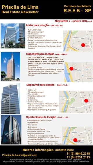 Folheto meramente informativo, não constitui parte de documento legal relativo a esta propriedade.
Disponibilidades podem vir a sofrer alterações sem prévio aviso por parte do proprietário. Consulte-nos. CRECI 94425
Priscila.de.lima.br@gmail.com
Maiores informações, contate-nos:
11 (9) 9946.2218
11 (9) 8251.2113
Corretora Imobiliária
R.E.E.B - SP
Priscila de Lima
Real Estate Newsletter
• 1.861,68 m² úteis
• 58 vagas de garagem
• 14 elevadores
• Ar condicionado central
• Controle de Acesso
• Região com excelente infraestrutura de
serviços e transportes incluindo a estação trem
Vila Olímpia
• Próximo dos Shoppings Vila Olímpia e do JK
Iguatemi.
• Loja 1: 420,46m² priv. (12vagas); Loja 2:
596,56m² priv. (17 vagas); 4° ao 7°: 5.429,52m²
priv.(152 vagas);9° ao 11°: 4.075,52m²priv.(114
vagas);13° ao 16°: 5.484,60m²priv.(152 vagas).
• 09 elevadores
• Controle de Acesso
• Região com excelente infraestrutura de serviços e
transportes incluindo a estação trem Pinheiros
• Fácil acesso aos Shoppings Villa Lobos e
Eldorado
• 499 m² priv
• 19 vagas de garagem
• Piso elevado
• Ar condicionado central
• Heliponto
• 9 elevadores
• Controle de Acesso
• Região com excelente infraestrutura de
serviços e transportes incluindo a estação
trem Cidade Jardim
• Fácil acesso ao Shopping JK Iguatemi
Cód.:L.15.C.I
• Disponibilidade: 474m² - 13 vagas
• Forro Modular
• Piso Elevado
• 2 elevadores
• Ar Condicionado Central
• Controle de Acesso com CFTV
• Segurança Patrimonial
• Facilidade de acesso pelas avenidas dos
Bandeirantes, Engenheiro Luis Carlos Berrini e
Juscelino Kubitscheck
• Próximo da estação da CPTM Vila Olímpia
• Próximo dos Shoppings Vila Olímpia e JK Iguatemi
– Cód.:L.16.C.
 