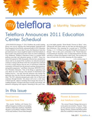 LOS ANGELES (January 17, 2011) Teleflora, the world’s leading
flower wire service offering only hand-arranged, hand-delivered
floral bouquets by local florists, announced today its 2011 Education
Center schedule. For more than 25 years, the Education Center has
provided innovative classes taught by leaders in the floral industry at
floral world’s only professional state-of-the-art center in Oklahoma
City, Oklahoma. Teleflora’s Education Center is a certified AIFD
pathway provider and education partner of AIFD. “Since the
center first opened in 1984, thousands of florists have attended our
classes and we are proud of the excellence our education program
continues to bring to the floral world. Our curriculum has continued
to evolve so those florists who are new or well-known within the
community will benefit from the personal coaching, demonstrations
and guided assignments,” said Marie Ackerman, AIFD PFCI AAF,
Vice President, Education. “One of the things so appealing each
year about our class line-up is the amount of information each
student receives – not only from the instructor who teaches the
particular class, but also from the students sharing ideas with each
other.”The 2011 education program gets under way in March and
continues through October. Ten classes will cover a wide range
of floral-specific subjects including floral design that focuses on
wedding bouquets, European and smart everyday style design, and
distinctive designing with tropicals. Returning to this year’s line-
up is the highly popular, “Prom Ready? Flowers to Wear,” class,
offering tips and trends within an area that can help florists grow
their businesses. Also returning for a second year is “TESTING,
Testing...1, 2, 3: A Primer on Using the Principles & Elements of
Design,” New to this year’s curriculum is the “Floral Educator:
Commentating & Teaching” class, to help prepare florists develop
and deliver content rich programs in their areas. This exciting new
class will end with a live show featuring all of the students.
to be continue page 2
Feb. 2011 Myteleflora A
a Monthly Newsletter
In this Issue
Teleflora Announces 2011 Education
Center Schedual
Floral Service
Teleflora Think Pink
Flowers & Seasons
Ask Teleflora’s Expert
This month, Teleflora will feature five
different bouquets on teleflora.com including:
Teleflora’s Polka Dots and Posies, Pink Blush
Bouquet,At First Blush, Teleflora’s Pinking
of You and Teleflora’s Sweet Pinks Bouquet
The various Climatic Changes that occur in
cyclic pattern are termed as ‘Seasons’. There
are four general seasons occuring on Earth
Spring, Summer,Autumn and Winter,which
affect the availability to many kinds of plants
 