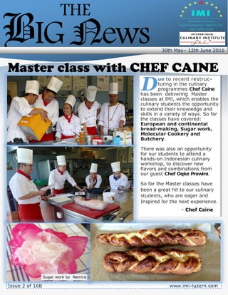 30th May– 12th June 2016
.
THE
BIGNews
D
ue to recent restruc-
turing in the culinary
programmes Chef Caine
has been delivering Master
classes at IMI, which enables the
culinary students the opportunity
to extend their knowledge and
skills in a variety of ways. So far
the classes have covered:
European and continental
bread-making, Sugar work,
Molecular Cookery and
Butchery.
There was also an opportunity
for our students to attend a
hands-on Indonesian culinary
workshop, to discover new
flavors and combinations from
our guest Chef Oqke Prawira.
So far the Master classes have
been a great hit to our culinary
students, who are eager and
Inspired for the next experience.
- Chef Caine
Master class with CHEF CAINE
Issue 2 of 16B www.imi-luzern.com
Sugar work by Namira
 