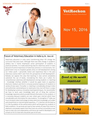VETRECKON - VETERINARY SCIENCE NEWSLETTER Issue 1
VetReckon
- Veterinary Science Newsletter
Nov 15, 2016
EXCLUSIVE NEWSLETTER FOR VETERINARY SCIENCE STUDENTS IN THIS ISSUE
Veterinary education in India starts transforming when VCI change the
curriculum few years back. Although there was little change in academic
syllabus but it mainly emphasizes active participation of students in
practical activities. It is really welcoming step for veterinary sector in India
because of central importance of veterinary services in rural economy. Our
government since its inception greatly stress on skill development among
our Indian youth. I personally realize and experience that in the past
veterinary science didn’t seen from this perspective of skill development.
Nobody can oppose this view that teaching in class cannot completely
substitute the use of books. Considering this there are 3 pillars for
comprehensive veterinary skill development among students i.e. teaching
– knowledge interface whether it would be paper book or paperless
electronic medium and third is inclusive practical exposure of students to
variety of new cases. First pillar i.e. teaching is considerably strong in India
and authorities overemphasize its need every time, but still there is scope
for developing numerous innovative teaching techniques. For second pillar
we have to work upon knowledge bank sort of thing like common
knowledge repository which provide filtered information to the students. It
is necessary because students are over relied upon internet which have
considerable junk information for new students. To strengthen 2nd
pillar we
must introduce latest technology to keep veterinary knowledge up to date
and streamlined on internet based repository. 3rd
is last but not the least as
it is the foundation of the performance which will be given by students in
field conditions. As we know vet have to face variety of cases from mice to
elephants and people expect that they treat any animal successfully so we
have to look into such expectations and hence we need to developed a vet
at least on B.V.Sc level who should be jack of all traits.
Future of Veterinary Education in India by Dr. Ibne Ali
Breed of the month
MURRAH
In Focus
Changing needs with changing times
 