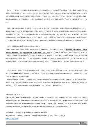 ZAC Inc.,
その上で、これらの 3 つの悩みを解決に向かわせるための施策として、次世代を担う「幹部候補」３人を選抜し、徹底的かつ体
系的に、管理者教育を行うことになりました。全 12 回にわたるグループコーチングの中で、組織における管理者の役割、その役割
を担う管理者の旨味、その役割を遂行するための技術、その練習方法、試してみたことのフィードバックなどを繰り返し行い、「組
織の意向を理解し、部下が納得しやすい形でその意向を伝えることができる、組織の中の「ハブ」のような人材を育成」してまいりま
した。
翌年、マネジメントの技術・概念を落とし込んだキーマンと共に、第 2 段階に臨み、人事評価制度の再構築を開始しました。
事務長自身がスタッフに直接伝えると影響力が大きすぎる、という場合には、キーマンが現場の考えに共感を示しながらも組織の
意向をわかりやすく伝えたり、なかなか事務長には言えない疑問・不安をキーマン３人が拾い集め、すぐに解決に導くことで、管理
―現場間の考え方の「溝」を最小限にすることができました。当初は、面倒くさがっていたスタッフも取り組む意味や意図が分かるこ
とで主体的に取り組むようになり、最終的には多くのスタッフの協力と賛同を得て評価制度の再構築が進行されていきました。
先日、評価制度の運用サポートでお伺いした際には、
「最初にやろうと決めたときは、僕は一人でもできると自分を過信していたのかもしれないですね。評価制度は作る過程にこそ意味
があって、作る過程でスタッフの意識を変え、育てていくことができると言ってくれましたが本当にその通りだったと思います。まずは
右腕となる管理者や理解者を増やしていかないと、組織を一つにまとめることはやはり難しい。今後の事を考えると文鎮型マネジメ
ントには限界があるだろうと感じていたから、第１段階で“管理者とはこうあるべき”というモデルを作ることができたことも大きかったし、
制度を作る過程でより経営やマネジメントに興味を持つスタッフが増えたことも意義深かったと思います」というお声を頂きました。
この改革の第１段階として行った管理者向けの全 12 回のグループコーチングの内容を、この度、全 6 回で凝縮しお伝えできる
場を、【5 法人様限定】でご用意させていただきました。（次世代リーダー育成塾 Leaders Education College：詳しくは同
封のご案内資料をご参照くださいませ）
組織改革を推進するためには、「自分の同志（組織の意向を同じ視点で理解している人）」を育成することが欠かせない要
素の一つです。次世代リーダー育成塾 LEC ではそのために必要なマネジメント技術を体系的に獲得し、実践形式で具現化する
場も設けています。組織改編推進のための戦略構築について、お気軽にご相談ください。
＜株式会社 ZAC について＞
2002 年設立。医療・介護業界の研修・コンサルティング事業において年間 300 回以上の研修と 91.7％以上の高いリピート率という
業界屈指の実績を誇る。採用費削減のための採用コンサルティング、定着率アップのための人事評価制度コンサルティングからエグゼク
ティブ向けコンサルティング、階層別研修からテーマ別研修（接遇マナー研修、レジリエンス研修、コミュニケーション研修 etc）まで幅広
く手掛ける。個人向けのスクール事業では、毎年数多くのカウンセラーやセラピスト、マナー講師を輩出している。
＜各種研修・コンサルティング等に関するお問い合わせはこちらから＞
株式会社 ZAC コンサルティング事業部 TEL 03-6821-5202 / FAX 03-6821-5203
http://f-zac.com
 