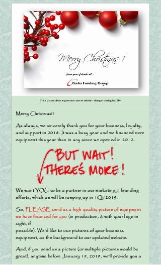 Click picture above to go to our current website - changes coming in 2019
Merry Christmas!!
As always, we sincerely thank you for your business, loyalty,
and support in 2018. It was a busy year and we financed more
equipment this year than in any since we opened in 2012.
We want YOU to be a partner in our marketing / branding
efforts, which we will be ramping up in 1Q/2019.
So, PLEASE send us a high-quality picture of equipment
we have financed for you (in production, & with your logo in
sight, if
possible). We'd like to use pictures of your business
equipment, as the background to our updated website.
And, if you send us a picture (or multiple pictures would be
great), anytime before January 19, 2019, we'll provide you a
 