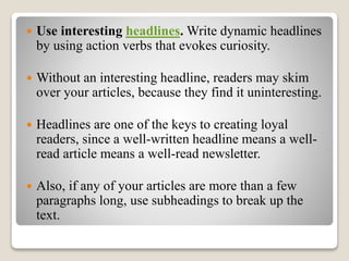  Use interesting headlines. Write dynamic headlines
by using action verbs that evokes curiosity.
 Without an interesting headline, readers may skim
over your articles, because they find it uninteresting.
 Headlines are one of the keys to creating loyal
readers, since a well-written headline means a well-
read article means a well-read newsletter.
 Also, if any of your articles are more than a few
paragraphs long, use subheadings to break up the
text.
 