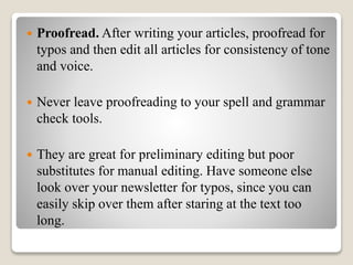  Proofread. After writing your articles, proofread for
typos and then edit all articles for consistency of tone
and voice.
 Never leave proofreading to your spell and grammar
check tools.
 They are great for preliminary editing but poor
substitutes for manual editing. Have someone else
look over your newsletter for typos, since you can
easily skip over them after staring at the text too
long.
 