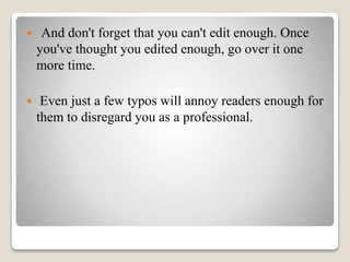  And don't forget that you can't edit enough. Once
you've thought you edited enough, go over it one
more time.
 Even just a few typos will annoy readers enough for
them to disregard you as a professional.
 