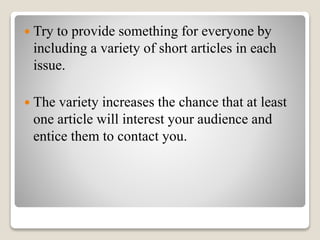  Try to provide something for everyone by
including a variety of short articles in each
issue.
 The variety increases the chance that at least
one article will interest your audience and
entice them to contact you.
 