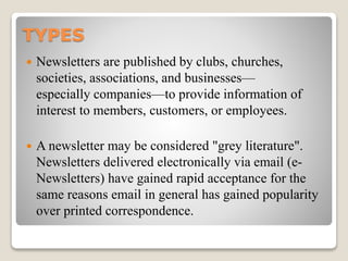 TYPES
 Newsletters are published by clubs, churches,
societies, associations, and businesses—
especially companies—to provide information of
interest to members, customers, or employees.
 A newsletter may be considered "grey literature".
Newsletters delivered electronically via email (e-
Newsletters) have gained rapid acceptance for the
same reasons email in general has gained popularity
over printed correspondence.
 