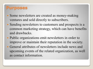 Purposes
 Some newsletters are created as money-making
ventures and sold directly to subscribers.
 Sending newsletters to customers and prospects is a
common marketing strategy, which can have benefits
and drawbacks.
 Public organizations emit newsletters in order to
improve or maintain their reputation in the society.
 General attributes of newsletters include news and
upcoming events of the related organization, as well
as contact information.
 