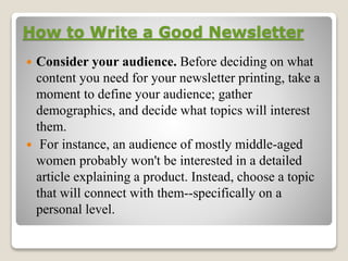 How to Write a Good Newsletter
 Consider your audience. Before deciding on what
content you need for your newsletter printing, take a
moment to define your audience; gather
demographics, and decide what topics will interest
them.
 For instance, an audience of mostly middle-aged
women probably won't be interested in a detailed
article explaining a product. Instead, choose a topic
that will connect with them--specifically on a
personal level.
 