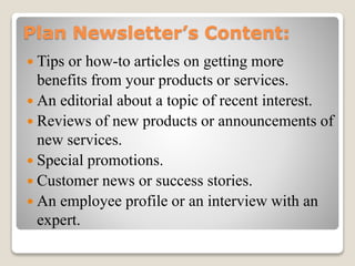 Plan Newsletter’s Content:
 Tips or how-to articles on getting more
benefits from your products or services.
 An editorial about a topic of recent interest.
 Reviews of new products or announcements of
new services.
 Special promotions.
 Customer news or success stories.
 An employee profile or an interview with an
expert.
 