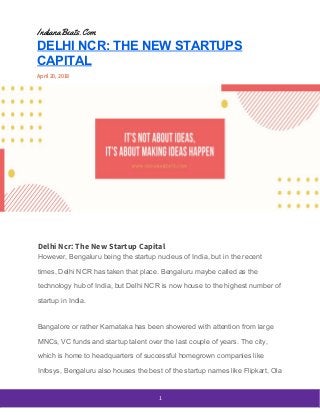  
IndianaBeats.Com 
DELHI NCR: THE NEW STARTUPS
CAPITAL
April 20, 2018 
 
Delhi Ncr: The New Startup Capital 
However, Bengaluru being the startup nucleus of India, but in the recent
times, Delhi NCR has taken that place. Bengaluru maybe called as the
technology hub of India, but Delhi NCR is now house to the highest number of
startup in India.
Bangalore or rather Karnataka has been showered with attention from large
MNCs, VC funds and startup talent over the last couple of years. The city,
which is home to headquarters of successful homegrown companies like
Infosys, Bengaluru also houses the best of the startup names like Flipkart, Ola
 
1 
 
 