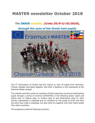 MASTER newsletter Οctober 2018
The GREEK mobility. (Crete 29/9-5/10/2018),
through the eyes of the Greek host pupils.
The 4th
Gymnasium of Chania had the chance to host 19 pupils from Denmark,
Finland, Sweden and Spain together with their 9 teachers in the framework of the
Erasmus Master project.
The mobility activities aimed at creating a fruitful experience among all participating
pupils through a series of common ACTIVITIES in the following areas: Sport and
Dance (day 1), Nature (day 2), Culture (day 3) and Gastronomy (day 4). Each
activity represented a challenge and an invitation for the pupils to think how they
act when they meet a challenge, but also have fun together with their fellow pupils
from other countries.
The programme had the following structure:
 