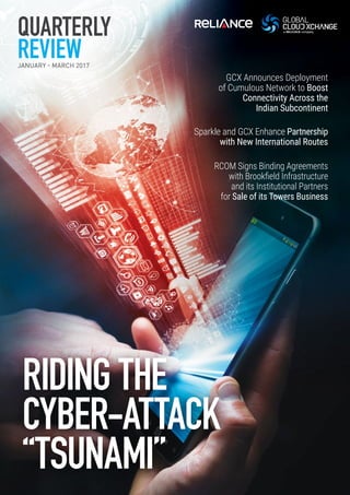 GCX Announces Deployment
of Cumulous Network to Boost
Connectivity Across the
Indian Subcontinent
Sparkle and GCX Enhance Partnership
with New International Routes
RCOM Signs Binding Agreements
with Brookfield Infrastructure
and its Institutional Partners
for Sale of its Towers Business
QUARTERLY
REVIEWJANUARY - MARCH 2017
RIDING THE
CYBER-ATTACK
“TSUNAMI”
 