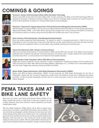 PEMA TAKES AIM AT
BIKE LANE SAFETY
More than two dozen new Parking Enforcement Officers (PEOs) hit the
District streets last month to crack down on bike lane violations as part
of Mayor Bowser’s Vision Zero initiative to improve pedestrian and bicycle
transportation safety.
With the added manpower, PEMA officers will be able to support every
bicycle lane in the District, said PEMA Administrator Johnny Gaither. They
are authorized to photograph vehicles blocking the bike lanes and mail a
citation along with the photo to the vehicle owner. This is especially critical
given that many vehicles drive off as soon as they see parking enforcement.
Blocking a bike lane even for a few minutes can create a safety hazard
leading to serious injury or death. With 25 cyclists killed in DC last year, the
hope is that the added enforcement will help to change motorists’ behavior.
COMINGS & GOINGS
Terrence C. Goines, Chief Information Officer (CIO), Information Technology
Terrence joins DPW as the Chief Information Officer after 18 years working in the Office of the Chief Technology Officer. A
graduate of University of Maryland University College and an alumnus of Morgan State University. He moved through the
ranks at OCTO guided by his passion for “finding simple solutions to big challenges.”
Raymond J. Haynesworth, Deputy Administrator, Parking Enforcement Management Administration (PEMA)
Raymond began his career at DPW in 1978 as one of the original Parking Enforcement Officers. He was recently promoted to
Deputy Administrator, PEMA. A DC Water retiree, Raymond also studied music at the University of the District of Columbia
and continues to perform at various venues around the DMV with his R&B cover band, Time to Eternity.
Brian Lawrence, Fleet Administrator, Fleet Management Administration
Brian was recently appointed Fleet Administrator. He started his career in municipal government in 1984 for the City of
Indianapolis at a job in the parts room of that city’s Fleet Services. He also worked there as a lube tech and heavy line tech
before moving into management. Brian is an avid reader, enjoys softball, coaching and mentoring youth.
Felicia Farrar McLemore, APR, Director of Communications
Felicia was recently named Director of Communications. Before joining DPW, she was part of the global communications
leadership team at Marriott International. A travel and spa lover, she earned a B.S. in public relations from James Madison
University and an M.S. in communications from Virginia Commonwealth University.
Reggie Sanders, Public Information Officer (PIO) Office of Communications
Reggie was recently named PIO. He has more than 15 years of experience in broadcast journalism and has worked as an
editor and producer for ABC, NBC, CBS and FOX News affiliates in Washington, D.C., and Miami, Fla. A native Washingtonian
and avid cyclist, Reggie also previously worked with DDOT and DYRS.
Marlon Wright, Deputy Administrator, Solid Waste Management Administration (SWMA)
Marlon joins DPW as Deputy Administrator, SWMA. He was previously the Solid Waste Administrator for the City of
Indianapolis. Marlon has over 18 years of experience in public works. He studied at Lincoln Tech in Maryland and Indiana
University - Purdue University Indianapolis and then went on to serve nine years in the U.S. Army, the last two years as a
Platoon Sergeant.
 