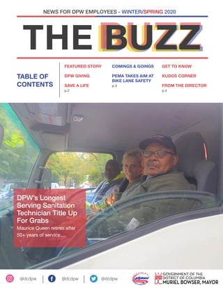 BUZZBUZZBUZZTHE BUZZ
FEATURED STORY
DPW GIVING
SAVE A LIFE
p.2
TABLE OF
CONTENTS
NEWS FOR DPW EMPLOYEES - WINTER/SPRING 2020
@dcdpw @dcdpw		 @dcdpw
COMINGS & GOINGS
PEMA TAKES AIM AT
BIKE LANE SAFETY
p.3
GET TO KNOW
KUDOS CORNER
FROM THE DIRECTOR
p.4
DPW’s Longest
Serving Sanitation
Technician Title Up
For Grabs
Maurice Queen retires after
50+ years of service....
 