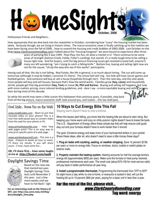 H meSights
Helloooooo Friends and Neighbors…
                                                                                     October, 2008


How appropriate that we dive back into the newsletter in October, considering how “scary” the housing market has been
lately. Seriously though, we are living in historic times. The macro-economic news is finally catching up to the realities we
have been facing since the fall of 2006… how to unwind the housing and credit bubbles of 2003-2006. Last October on the
blog (www.ClarkCountyHomeBlog.com) I talked about the “housing hangover” we were bound to experience after three
               years of partying like it was 1999. Plop-Plop, fizz-fizz, oh what a market it is! There continue to be some
               areas of strength (Salmon Creek, Felida, Fisher’s Landing), but overall, it’s a really tough time to be selling a
               house right now. And for buyers, until the big-picture financing issues get resolved (crystal ball, anyone?)
               many are left wondering, “am I trying to catch a falling knife.” Bottom line, buying and selling right now are
               not for the casual, “oh-by-the-way-lets-see-if-this-works” participants.
Having said all that, the sky is not falling. Real Estate, like life in general, is so much about timing. The sun will come up
tomorrow (although it may be hidden, I promise it’s there). The school bell will ring. Our kids will have soccer games and
football games. And someone will buy or sell a house (hopefully through me!). Then the next day, and the next week,
more people will buy and sell houses, because that’s how the world works. Families grow (hey, Lacee) and households
shrink, people get that big promotion (hey, Tom) or move (hi, Phil and Karina). Buying and selling still happens, but now
with more realistic pricing, more rational lending guidelines, and - dare I say - a more equitable buying and selling process
than during most of this decade.
So while the world may seem a little scarier this Halloween than previous years, if possible, step back
from all the big picture, macro-economic stuff, look around you, and realize... this too shall pass.

Cool Links… Some fun on the Web! 10 Ways to Cut Energy Bills This Fall
                                            Staying warm doesn't have to cost a fortune.
www.modifyvideo.com - Want to put that
Youtube video on your phone? This is a      When the leaves start falling, you know that the heating bills are about to start rising. But
nice free web-based way to convert video
from the web for your phone or PC.          keeping your home warm and cozy on chilly autumn nights doesn't have to break the bank.
                                            The U.S. Department of Energy offers these simple tips that will help ensure cold gusts
www.printwhatyoulike.com - Hate how         stay out and your furnace doesn't have to work harder than it should.
web pages print? This is an easy way to
only print specific parts of a web page.    The goal: Conserve energy and keep more of your hard-earned dollars in your pocket.
www.yearbookyourself.com - This one is a    Share these ideas, after all, who doesn't need to save a little money these days?
blast. Prepare to waste an hour or more.
I’ll share my results, if you will share    1. Plug air leaks with caulking, sealing, or weather stripping. Save 10 percent ($190
yours. C’mon, have some fun...              per year) or more on energy bills. Focus on windows, doors, outlets or switch plates on
                                            exterior walls.
OK, I’ll share first... have some laughs
at me at http://budurl.com/npd6             2. Properly maintain the heating system. Heating accounts for half the average family's
                                            energy bill (approximately $950 per year). Make sure the furnace or heat pump receives
Daylight Savings Time                       professional maintenance each year. The small cost (about $75-100 for most service calls)
               Based on the new law         will pay back in better performance all year long.
               that started last year,
               Daylight Savings Time        3. Install a programmable thermostat. Programming the thermostat from 72ºF to 65ºF
               lasts until November 2       for eight hours a day while no one is home, or everyone is tucked in bed, will cut the
               this year. Just a few        heating bill up to 10 percent ($90 per year), paying for a basic unit in less than a year.
               more weeks until we
               have to Fall Back! Ugh.      For the rest of the list, please visit...
For an interesting read on the History of                              www.ClarkCountyHomeBlog.com
DST, see: http://aa.usno.navy.mil/faq/
docs/daylight_time.php                                                                             Tag word: energy
 