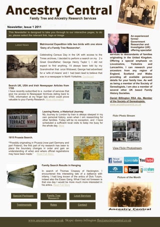 Newsletter, Issue 1 2011
This Newsletter is designed to take you through to our interactive pages, to do
so, please select the relevant link, logo or image                                                        An experienced
                                                                                                          former
                                                                                                          Government
      Latest News           Matrimonial Expedition kills two birds with one stone                         Researcher and
                            ‘Dairy of a Family Tree Researcher’.                                          Investigator (UK)
                                                                                                          offering specialist
                            Celebrating Census Day in the UK with access to the         services to descendants of families
                            Times archives, I decided to perform a search on my 2 x     originating in the United Kingdom.
                                                                                        Offering a special emphasis on
                            Great Grandfather; George Henry Taylor I, I did not
                                                                                        Lincolnshire,      Yorkshire     and
                            expect to find anything. I’d always been told by my
                                                                                        Lancashire, I can research your
                            Grandmother that once Widowed, George had advertised        ancestors from any region of
                            for a ‘wife of means’ and I had been lead to believe that   England, Scotland and Wales
                            was in a newspaper in North Yorkshire. Continued            providing all available personal
                                                                                        details for your family tree. As well
                                                                                        as being a member of the Society of
Search UK, USA and Irish Newspaper Articles from                                        Genealogists, I am also a member of
1785
I have recently subscribed to a number of services that                                 several other UK based Family
give me access to Newspaper Archives dating back to                                     History Societies.
1785, information at my finger tips which could prove
                                                                                        Daniel Billington RSA dip, Member
valuable to your Family Research. More information
                                                                                        of the Society of Genealogists.
                                                                                        www.ancestrycentral.co.uk

                              Leaving Home, a Historical Journey
                              My Journey to London by train is always steeped in my
                                                                                          Flckr Photo Stream
                              own personal history, even when I am researching for
                              other families. Today will be no exception, and I have
                              scheduled a sufficient local visits to keep me busy for
                              the whole day. More



1815 Prussia Search.

“Possibly originating in Prussia (now part Germany and
part Poland), the first part of my research has been to
place the boundary changes in order and gain an                                           View Flickr Photostream.
understanding of when and where official registrations
may have been made.” Read Full Story.



                              Family Search Results in Hanging

                              In search of Thomas Creasey of Heckington, I
                              encountered this interesting tale of a dalliance with
                              infamy. I had long known of the antics of Dick Turpin,          Picture of the Month
                              indeed also the Essex Gang. What I had not foreseen is
                              that one day I would be more much more interested in
                              his antics. Read Full Story



    Special Packages              Family Tree              Local Services
                                   Research

       Testimonials                  Rates                    Contact




                 www.ancestrycentral.co.uk Skype: danny.billington fhs@ancestrycentral.co.uk
 