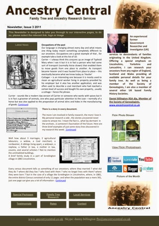 Newsletter, Issue 3 2011
This Newsletter is designed to take you through to our interactive pages, to do
so, please select the relevant link, logo or image                                                                       An experienced
                                                                                                                         former
                                                                                                                         Government
      Latest News                Occupations of the past
                                                                                                                         Researcher and
                                 Our language is changing almost every day and what means
                                 one thing today meant something completely different to                                 Investigator (UK)
                                 our ancestors. Occupations are a great example of that , for                            offering specialist
                                                                                                     services to descendants of families
                                 example take a look at this list of 10:                             originating in the United Kingdom.
                                 Carrier – I always think this conjures up an image of Typhoid
                                                                                                     Offering a special emphasis on
                                 Mary when I see it but it is in fact a person who had some
                                 sort of transport (normally horse drawn) that enabled them          Lincolnshire,       Yorkshire       and
                                 to move goods from one place to another. As transport               Lancashire, I can research your
                                 became heavier and it was hauled from place to place – this         ancestors from any region of England,
                                 eventually became what we know today as ‘Haulier’                   Scotland and Wales providing all
                                 Cottager – is an interesting one because it is mostly used to       available personal details for your
                                 mean an agricultural worker living in property provided by          family tree. As well as being a
                                 his employer but it also has another application, and was           member      of     the     Society    of
                                 often used to describe a coal merchant who had reached a            Genealogists, I am also a member of
                                 certain level of success and bought his own property , usually
                                                                                                     several other UK based Family
                                 a cottage – hence the phrase.
                                 .
                                                                                                     History Societies.
Currier - sounds like a modern day version of Carrier or someone who works with spices but it
is in fact a groomer of animals, one who pays particular attention to the coat – normally of a       Daniel Billington RSA dip, Member of
horse but was also applied to the preparation of animal skins and hides in the manufacturing         the Society of Genealogists.
of goods. Continued                                                                                  www.ancestrycentral.co.uk
                                   There is a story in every document.

                                   The more I am involved in family research, the more I love it.      Flckr Photo Stream
                                   My personal research a side , the stories uncovered never
                                   cease to amaze me. I mean the fact is , what lay dormant in
                                   the archives , is someone’s fascination of the future. Here are
                                   three brief examples of just some story lines discovered in
                                   my research this week: Continued


Well how about 3 marriages, 2 agricultural
labourers, a widow, a Coal merchant, a
cordwainer, 4 siblings living apart, a widower, a
nephew, a father in law, a mother in law,                                                              View Flickr Photostream.
cousins, and several scholars ! Not to mention
the uninhabited buildings.
A brief family study in a part of Scredington
village in 1881 Lincolnshire.



Every census document tells us something of our ancestors; where they married ? what did
they do ? where did they live ? who lived with them ? who no longer lives with them? where
they were born ? but in the case of a village like Scredington in Lincolnshire, where, in 1881,
the entire district Census consisted of only 11 pages and when the population was a mere 341,               Picture of the Month
just one page can give you a lot of information : Continued




    Special Packages                   Family Tree                 Local Services
                                        Research

        Testimonials                       Rates                         Contact




                    www.ancestrycentral.co.uk Skype: danny.billington fhs@ancestrycentral.co.uk
 