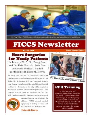 Dr. Parag V. Patel, FICCS Founder and Chairman, trains cardiologist at Kenyatta National Hospital in Nairobi, Kenya.
FICCS Newsletter
Heart Surgeries
for Needy Patients
In January 2015, Dr. Parag Patel
and Dr. Erin Nasralla, both from
Advocate Medical, trained
cardiologist in Nairobi, Kenya
Stacy Harris/EditorMarch 2015
Nairobi, Kenya
Dr. Erin Nasralla, MD,
(pictured above) from Advocate
Lutheran General Hospital in
Park Ridge, IL teaches young
women CPR at the FICCS
Women’s Center in Nairobi. 45
women participated in the
training to provide the women
with new skills.
CPR Training
Dr. Erin Teaches CPR at Women’s Center
Dr. Parag Patel, DO and Dr. Erin Nasralla, MD, work
together at Advocate Lutheran General Hospital in Park
Ridge, IL. In January 2015, they combined forces to
train Kenyan cardiologist at Kenyatta National Hospital
in Nairobi. Kenyatta is the only public hospital in
Kenya that performs catheterization procedures. The
program included “hands on” training in the Cath Lab,
with supplies donated by Medtronic, presentations and
supervised patient consultations. In
addition, FICCS donated medical
equipment, including an ECG and
AED machine and medical books.
 