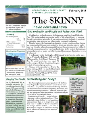 Inside views and news
The SKINNY
G E O R G E T O W N - S C O T T C O U N T Y
P L A N N I N G C O M M I S S I O N
February 2015
January
Get involved in our Bicycle and Pedestrian Plan!
Work has been well underway on the first county-wide Bicycle and Pedestrian
Plan. This project seeks to improve the quality of life in Scott County by planning
for safe transportation options for all users, encouraging physical activity, positively
impacting the local economy, and enhancing the community’s character.
The plan has provided a chance to evaluate the existing conditions of our bicycle
and pedestrian facilities, envision our desired future, and determine ways to imple-
ment our vision for safer and more equitable access for our non-motorized public. It
will rank and prioritize various bicycle and pedestrian facility projects for implemen-
tation and also seek to update our Subdivision and Development Regulations for new
development.
A preliminary vision for the plan will be shared for review at a public meet-
ing on Wednesday, February 25, from 6:00-
8:00 p.m. at the Scott County Extension Of-
fice. We would love to have your input. At-
tendees can provide their thoughts and propose
projects in breakout group sessions.
Attached to this newsletter is a flyer for the
public meeting, which you may feel free to post
or disseminate. For more information, please
contact the Planning Office at 230 E. Main
Street or (502) 867-3701.
The new County road from the
new leg of the bypass to KY
227 is near completion.
New building permits
City 54
County 13
Subdivision plats
reviewed and recorded 4
LOC sureties $4.51M
Cash sureties $ 305K
Activating our Alleys
The Planning Commission, in conjunction with the Main-
street Program, has begun an initiative to activate our down-
town alleys. The potential is enormous to develop attractive,
safe pedestrian connections between parking, businesses, and
the areas surrounding downtown. Public art, attractive light-
ing, and appropriate landscape elements can make our alleys a
vibrant part of the downtown charm.
Imagine colorful murals . . . string lighting . .
. decorated windows with planter boxes. These
are just a few ideas for how we can beautify our
alleys and make them an inviting route to walk.
They could be used for art shows, wine or bour-
bon tastings, farmers’ markets . . . you name it.
Activating our alleys is an achievable, exciting
way to enhance the vibrancy of our cherished
downtown.
In the Pipeline
Thoroughbred Acres
Unit 6-C - 14 single-
family homes on
Pavilion Way
Toyota Interchange -
construction to start
soon
Mapping Your World
The GIS department will be
providing analysis for this
year’s Comprehensive Plan
update. GIS resources will
take a look at Georgetown’s
current zoning and inventory
of vacant lots to calculate the
number of residential struc-
tures that could potentially
be built within residential
zones. This will provide
data which the community
can use to evaluate and pro-
pose changes to the current
zoning and residential land
use regulations.
Construction Progress
The exterior of the new Po-
lice Station on Bourbon and
Chambers has been sealed
and is ready for brick.
 