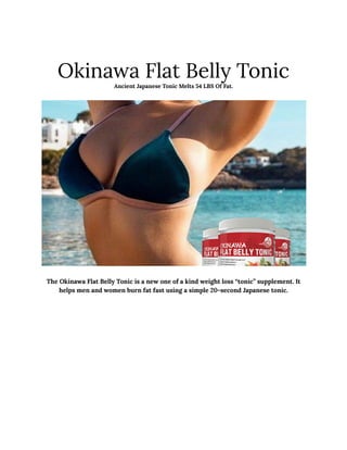 Okinawa Flat Belly Tonic
Ancient Japanese Tonic Melts 54 LBS Of Fat.
The Okinawa Flat Belly Tonic is a new one of a kind weight loss “tonic” supplement. It
helps men and women burn fat fast using a simple 20-second Japanese tonic.
 