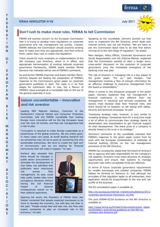 F
E
    FERMA NEWSLETTER N°42                                                                         July 2011
D
E
R   Don’t rush to make more rules, FERMA to tell Commission
A
T   FERMA will express concern to the European Commission         Speaking at the roundtable, Dennery pointed out that
    that it is trying to develop more regulations on corporate    work to implement the 8th Directive, which deals with
I   governance and risk management too quickly. Instead,          internal control, was not yet finished. “We are keen to
O   FERMA believes the Commission should examine existing         see the Commission leave time to do that first before
N   laws to make sure they are appropriate, and then enforce      moving on to the next stage of regulation,” he stated.
    them, rather than rush to create new legislation.
                                                                  Marc Hertgen, Policy Officer, Corporate Governance and
O   There should be more emphasis on implementation of the        Social Responsibility Unit DG Internal Market, explained
    8th Company Law Directive, which is in effect, and            that the Commission wanted to start a longer term,
F   appropriate harmonisation of existing national corporate      cross-sector discussion on the evolution of corporate
    governance frameworks, FERMA board member Michel              governance once the immediate emergency of the
E   Dennery has indicated will be one of FERMA’s comments.        banking crisis was past.

U   He and former FERMA Chairman and board member Marie-          The role of directors in managing risk is a key aspect of
R   Gemma Dequae are leading the preparation of FERMA’s           the green paper. “For us,” said Hertgen, “risk
    response to the Commission’s green paper on corporate         management involves a flow of enough information for
O   governance published in April. The reply is in its final      an effective challenge to executive management from
P   stages for submission later in July, but a flavour of         the board or shareholders.”
E   FERMA’s views emerged at a roundtable held on the eve of
                                                                  When it comes to the disclosure proposals in the green
    the general assembly in June.
A                                                                 paper, Dennery explained that risk management in
N                                                                 financial institutions is very different from risk
     Liaison uncomfortable – innovation                           management in industrial and services companies. All

R
     and risk aversion                                            sectors must disclose close their financial risks, and
                                                                  there should be no question of risk taking with safety,
I    Leading MEP Malcolm Harbour, Chairman of the
                                                                  security and technical processes, he said.

S    Parliament’s Internal Market and Consumer Protection         “Disclosing strategic risks, however, is very similar to
     Committee, told the FERMA roundtable that making             revealing strategy. Companies have for a long time made
K    Europe more innovative will be the big European issue        a lot of effort to communicate their strategy clearly to
     over the next 18 months, and that risk management had        stakeholders and shareholders to get financial support
M    a role to play.                                              for their development. The share price of a company is
A    “Innovation is required to make Europe sustainable as a
                                                                  directly linked to the trust in its strategy.”

N    powerhouse of the global economy. We are pretty good,        Dennery’s comments at the roundtable indicated that
     in many cases very good, at world leading research but       FERMA’s response to the green paper evolve from its
A    we sometimes may not be so good at converting this into      work with the European Confederation of Institutes of
G    sustainable enterprises. We have to create the right sort    Internal Auditing (ECIIA) on the risk management
E    of environment, and we are looking for financial             provisions of the 8th Directive.
     instruments that will make it happen,” he said.
M                                                                 FERMA has consistently stated that the board of directors
E    Harbour also stressed that                                   has to approve and take responsibility for the company’s
     there should be changes in                                   risk appetite. Directors must make decisions on strategic
N    public sector procurement to                                 opportunities and ensure that systems to manage
T    stimulate the development of                                 downside risks within acceptable limits are effective.
     new ideas, but admitted that
     politicians were notoriously                                 In terms of future corporate governance requirements
A    risk         averse.       Risk                              for smaller businesses and unlisted companies, FERMA
S    management, he said, could
                                                                  follows its thinking on Solvency II: that although the
                                                                  principles of the regulation apply to all enterprises, their
S    help public bodies take more
                                                                  application should be proportionate to the size and risk
     courageous decisions without
O                                                                 profile of the business.
     having the full financial
C    impact          of     adverse                               The EU consultation paper is available at:
I    consequences seized on by
     their political opponents.                                   http://ec.europa.eu/internal_market/consultations/2011/
A                                                                 corporate-governance-framework_en.htm
T    Opening the event, the President of FERMA Peter den
                                                                  The joint FERMA-ECIIA Guidance on the 8th Directive is
     Dekker remarked that people expected businesses to do
I    more to develop the economy, but with less risk than in      available at:
O    the past. “People accept less and less risk, but they also   http://www.ferma.eu/Portals/2/documents/press_releas
N    expect companies to play an increased role in the            es/20100921-eciia-ferma-guidance-on-the-8th-eu-
     economy,” he said.                                           company-law-directive.pdf
S
 