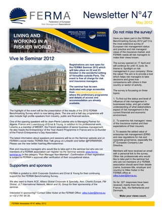 Newsletter N°47
                                                                                                                  May 2012

                                                                                           Do not miss the survey!
                                                                                           Have you taken part in the FERMA
                                                                                           Benchmarking Survey 2012 yet? It is
                                                                                           the most extensive survey of
                                                                                           European risk management status
                                                                                           and practice and risk managers’
                                                                                           views of the insurance market, and
                                                                                           FERMA needs all risk managers to
Vive le Seminar 2012                                                                       make their views known.

                                                                                           The survey opened on 17 April and
                                                       Registrations are now open for      will continue for until 15 June. Its
                                                       the FERMA Seminar 2012 which        theme is: Spotlight on risk
                                                       will take place on 22 and 23        management in your company: Show
                                                       October in the wonderful setting    the value! The aim is to provide a tool
                                                       of Versailles outside Paris. The    which helps risk managers to take
                                                       event is free of charge for risk    decisions and gives true
                                                       and insurance managers.             comparisons with others in their
                                                                                           country or sector of activity.
                                                       The seminar has its own
                                                       dedicated web page accessible       The survey is focussing on three
                                                       from www.ferma-seminar.eu           topics:
                                                       where the preliminary programme
                                                       and details of access and           1. To find out the status and level of
                                                       accommodation are already           influence of risk management in
                                                       available.                          businesses today, and get a better
                                                                                           understanding of what stakeholders
The highlight of the event will be the presentation of the results of the 2012 FERMA       expect of risk management in the
Benchmarking Survey which is now taking place. The one and a half day programme will       current financial and economic
also include high profile speakers from industry, public and financial sectors.            environment.

One of the opening speakers will be Jean-Pierre Letartre who is Managing Partner for       2. To examine risk managers’ views
Algeria, France and Luxembourg of Ernst & Young. In addition to his professional work,     of the insurance market and their
Letartre is a member of MEDEF, the French association of senior business management.       expectations of their insurers.
He also heads the Entrepreneur of the Year Award Programme in France and is co-founder
of the French Entrepreneur’s Day Association.                                              3. To assess the added value of
                                                                                           enterprise risk management (ERM)
The latest information about speakers and sessions will be on the Seminar website and on   and new regulations for risk and
FERMA’s social media: FERMA Risk Talk group on LinkedIn and twitter @FERMARISK.            corporate governance, especially the
                                                                                            th
Please use the new twitter hashtag #fermaseminar.                                          8 European Company Law
                                                                                           Directive.
Risk and insurance managers who would like to take part in the seminar but who are not
members of a FERMA association can register via the Seminar website www.ferma-             Members will have received an email
seminar.eu in the category “Risk Manager Non-Member”. Confirmation of their registration   with a personal link to the survey.
is subject to FERMA’s approval after verification of their occupational status.            Other risk professionals who would
                                                                                           like to take part in the seminar but
                                                                                           who are not members of a FERMA
Supporters and sponsors                                                                    association should send their details
                                                                                           (name, business title, employer and
                                                                                           country) to Silke Huber in the
FERMA is grateful to AXA Corporate Solutions and Ernst & Young for their continuing        FERMA office at
support for the FERMA Benchmarking Survey.                                                 silke.huber@ferma.eu.

We also want to thank ACE, Allianz Global Corporate & Specialty, Aon, Chartis Europe, FM   So far, 327 responses have been
Global, JLT International Network, Marsh and XL Group for their sponsorship of the         received, mainly from the UK,
seminar.                                                                                   France, Italy, the Netherlands and
                                                                                           Denmark.
Interested in sponsoring? Contact Silke Huber at the FERMA Office: silke.huber@ferma.eu
or +32 2 761 94 35.                                                                              Make your views count.


 FERMA Newsletter N°47 ●May 2012
 