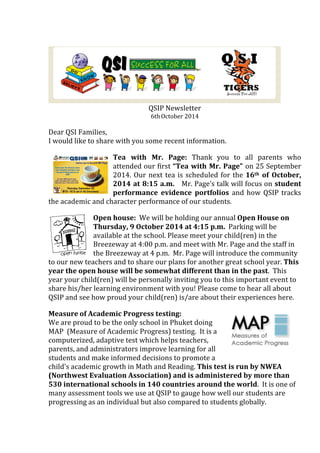 QSIP 
Newsletter 
6th 
October 
2014 
Dear 
QSI 
Families, 
I 
would 
like 
to 
share 
with 
you 
some 
recent 
information. 
Tea 
with 
Mr. 
Page: 
Thank 
you 
to 
all 
parents 
who 
attended 
our 
first 
“Tea 
with 
Mr. 
Page” 
on 
25 
September 
2014. 
Our 
next 
tea 
is 
scheduled 
for 
the 
16th 
of 
October, 
2014 
at 
8:15 
a.m. 
Mr. 
Page’s 
talk 
will 
focus 
on 
student 
performance 
evidence 
portfolios 
and 
how 
QSIP 
tracks 
the 
academic 
and 
character 
performance 
of 
our 
students. 
Open 
house: 
We 
will 
be 
holding 
our 
annual 
Open 
House 
on 
Thursday, 
9 
October 
2014 
at 
4:15 
p.m. 
Parking 
will 
be 
available 
at 
the 
school. 
Please 
meet 
your 
child(ren) 
in 
the 
Breezeway 
at 
4:00 
p.m. 
and 
meet 
with 
Mr. 
Page 
and 
the 
staff 
in 
the 
Breezeway 
at 
4 
p.m. 
Mr. 
Page 
will 
introduce 
the 
community 
to 
our 
new 
teachers 
and 
to 
share 
our 
plans 
for 
another 
great 
school 
year. 
This 
year 
the 
open 
house 
will 
be 
somewhat 
different 
than 
in 
the 
past. 
This 
year 
your 
child(ren) 
will 
be 
personally 
inviting 
you 
to 
this 
important 
event 
to 
share 
his/her 
learning 
environment 
with 
you! 
Please 
come 
to 
hear 
all 
about 
QSIP 
and 
see 
how 
proud 
your 
child(ren) 
is/are 
about 
their 
experiences 
here. 
Measure 
of 
Academic 
Progress 
testing: 
We 
are 
proud 
to 
be 
the 
only 
school 
in 
Phuket 
doing 
MAP 
(Measure 
of 
Academic 
Progress) 
testing. 
It 
is 
a 
computerized, 
adaptive 
test 
which 
helps 
teachers, 
parents, 
and 
administrators 
improve 
learning 
for 
all 
students 
and 
make 
informed 
decisions 
to 
promote 
a 
child's 
academic 
growth 
in 
Math 
and 
Reading. 
This 
test 
is 
run 
by 
NWEA 
(Northwest 
Evaluation 
Association) 
and 
is 
administered 
by 
more 
than 
530 
international 
schools 
in 
140 
countries 
around 
the 
world. 
It 
is 
one 
of 
many 
assessment 
tools 
we 
use 
at 
QSIP 
to 
gauge 
how 
well 
our 
students 
are 
progressing 
as 
an 
individual 
but 
also 
compared 
to 
students 
globally. 
 