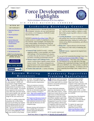 Volume 1, Issue 3                                                                                                                    April 2011



                                     Force Development
                                         Highlights
                                            The force development newsletter for all Air Force employees...
                            A   I   R        F   O   R   C   E      M    A   T   E    R    I   E   L     C   O   M    M   A   N   D

       SITES OF
     INTEREST:
                                                 Le a de r ship                            K now l e dg e                         C e nte r
  Supervisor Resource
   Center
                                        I   n our continued pursuit to illustrate all of the force
                                            development resources you may need to perform
                                        your mission, we‟re bringing you SkillSoft‟s Leader-
                                                                                                          assets designed to meet the needs of different learn-
                                                                                                          ers. Users can access hands-on, interactive assets
                                                                                                          that let them put growing skills to the test in realis-
  DoD Hiring Reform                    ship Knowledge Center.                                            tic situations.
  USAJobs
                                        .                                                                Learning Roadmaps - a set of courses and aids
                                        SkillSoft's Leadership Knowledge Center offers im-                with specific focus areas such as building improved
  Human Resources                      mediate access to a wealth of comprehensive refer-                working relationships, leading the workforce gen-
   Management School                    ence materials, topical spotlights, and ongoing auto-             eration, giving effective presentations, and effective
   Virtual Campus                       matic content updates, facilitating both on-the-job               use of feedback.
                                        learning and more formal instruction. From the Lead-             Books 24x7 - topical references from the books
  ACQ NOW
                                        ership Knowledge Center, you can access:                          24x7 library on a wide variety of leadership sub-
  AFMC Force Development                                                                                 jects
                                          Featured Topic (updated monthly) - contains                    SkillSoft Courses - organized into targeted learn-
  My Development Plan
                                           suggested reading, a course spotlight, and a leader-           ing roadmaps
  AFMC Force Development                   ship challenge, a brief presentation of a situation
4375 Chidlaw Road, Rm N208                 or problem that asks the learner to think of a solu-        You can get to the Leadership Knowledge Center from
     WPAFB, OH 45433
                                           tion before consulting recommended solutions                the Supervisor Resource Center (SRC) at https://
                                          Business Impact and Challenge Series - a set of             afkm.wpafb.af.mil/src. Once there, click on Resources
                                           concise, scenario-based vignettes created with the          for Development icon on the right side of the page.
                                           learner in mind. This content is designed to en-            Clicking on the Leadership Knowledge Center link will
   ON THE WEB                              gage the learner in rich content designed to enable         take you to SkillSoft‟s site, which contains a wealth of
                                           problem analysis and solution definition.                   resources for your development. To continue to the Air
                                          Practice Zone and Labs - a variety of learning              Force Leadership Knowledge Center, simply click on
                                                                                                       the link.

          Re sume Writing                                                            M anda tor y S upe r visor
             Re sourc e s                                                            Tra ining E quiva l e nc y
A     re you planning to apply for a
      different civilian position? If
so, pay attention! AFMC will
                                          for some). Each applicant can
                                          store up to 5 resumes to allow for
                                          different position requirements.
                                                                                     M      andatory supervisor training
                                                                                            for newly-assigned military
                                                                                                                          policy updating acceptable
                                                                                                                          equivalent courses for the
                                                                                     and civilian supervisors is a critical
                                                                                                                          Supervisor Course. Newly-
soon launch a Single Staffing Tool                                                   element to successful performance    assigned civilian supervisors with
(SST). Current AF employees               There are numerous resources               of supervisory duties.               a course completion within the
self-nominate for positions via the       available to aid in your resume                                                 previous five years of supervisory
AFPC secure website. No resumes           development. For example, USA              To meet initial and continuing       assignment in ALS, NCOA,
were required in this system, be-         Jobs has an information page dedi-         supervisor development, the Air      SNCOA, SOS, ACSC, or AWC
cause skill codes and career briefs       cated to creating a winning re-            Force offers three courses - USAF will be granted course equivalency
were used to qualify, rate, and rank      sume. http://www.usajobs.gov/EI/           Supervisors Course (for all civilian for USAFSC.
internal applicants. That will no         resumeandapplicationtips.asp#icc           supervisors), Civilian Personnel
longer be the case with the SST.                                                     Management Course (for civilian      Servicing Force Development
                                          The Supervisor Resource Center at          and military members supervising Flights will ensure proper
The SST is a staffing method that         https://afkm.wpafb.af.mil/src con-         civilians), and Military Personnel   equivalency credit and official
streamlines the civilian hiring           tains numerous resources on Skill          Management Course (for civilians record update is completed.
process by providing one location         Soft under the Resources for De-           supervising military) which must
for job announcements for all ap-         velopment page.                            be completed within the initial 180 To register for supervisory
plicants (both internal and exter-                                                   days of supervisory assignment.      training, newly-assigned
nal). You can now see all posi-           Resume training and assistance is          (AFMC policy will soon be 120        supervisors can go to the
tions offered at www.usajobs.gov.         also available from your local             days.)                               Supervisor Resource Center at
To aid in rating applicants, USA-         Airman and Family Readiness                                                     https://afkm.wpafb.af.mil/src.
Jobs uses resumes (a big change           Center (A&FRC).                            AF/A1 recently implemented
                                            Send story ideas or suggestions to timothy.frey@wpafb.af.mil.
 